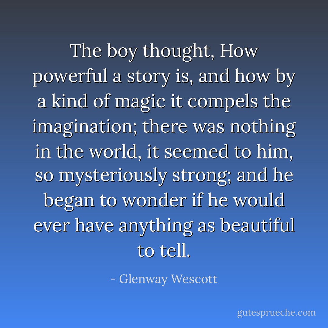 The boy thought, How powerful a story is, and how by a kind of magic it compels the imagination; there was nothing in the world, it seemed to him, so mysteriously strong; and he began to wonder if he would ever have anything as beautiful to tell. - Glenway Wescott