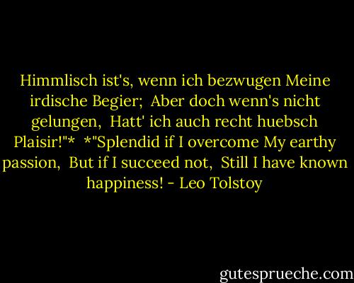 Himmlisch ist's, wenn ich bezwugen<br />Meine irdische Begier; <br />Aber doch wenn's nicht gelungen, <br />Hatt' ich auch recht huebsch Plaisir!"*<br /><br />*"Splendid if I overcome<br />My earthy passion, <br />But if I succeed not, <br />Still I have known happiness! - Leo Tolstoy