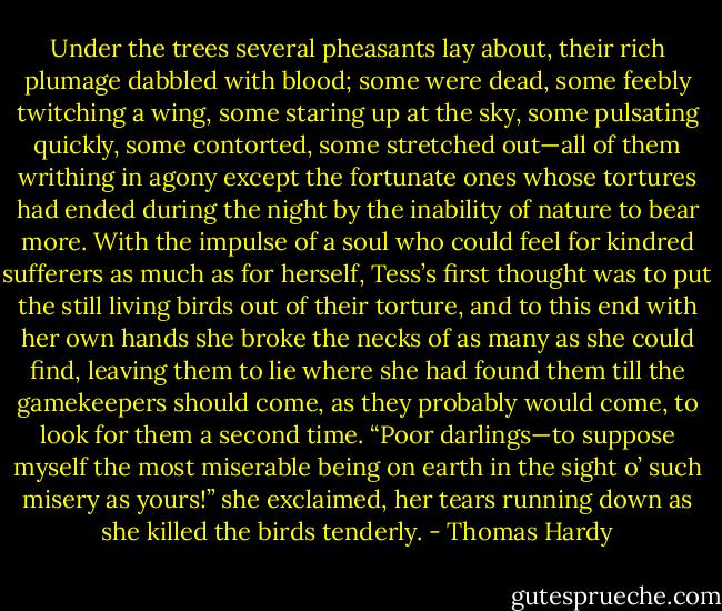 Under the trees several pheasants lay about, their rich plumage dabbled with blood; some were dead, some feebly twitching a wing, some staring up at the sky, some pulsating quickly, some contorted, some stretched out—all of them writhing in agony except the fortunate ones whose tortures had ended during the night by the inability of nature to bear more. With the impulse of a soul who could feel for kindred sufferers as much as for herself, Tess’s first thought was to put the still living birds out of their torture, and to this end with her own hands she broke the necks of as many as she could find, leaving them to lie where she had found them till the gamekeepers should come, as they probably would come, to look for them a second time. “Poor darlings—to suppose myself the most miserable being on earth in the sight o’ such misery as yours!” she exclaimed, her tears running down as she killed the birds tenderly. - Thomas Hardy