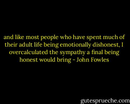 and like most people who have spent much of their adult life being emotionally dishonest, I overcalculated the sympathy a final being honest would bring - John Fowles