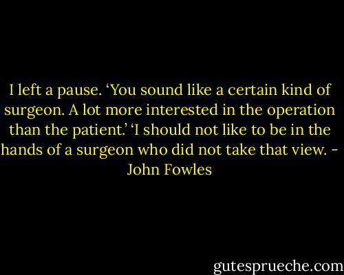 I left a pause. ‘You sound like a certain kind of surgeon. A lot more interested in the operation than the patient.’ ‘I should not like to be in the hands of a surgeon who did not take that view. - John Fowles