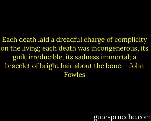 Each death laid a dreadful charge of complicity on the living; each death was incongenerous, its guilt irreducible, its sadness immortal; a bracelet of bright hair about the bone. - John Fowles
