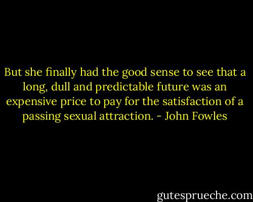 But she finally had the good sense to see that a long, dull and predictable future was an expensive price to pay for the satisfaction of a passing sexual attraction. - John Fowles