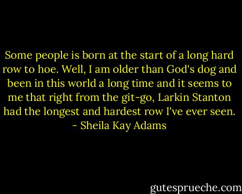 Some people is born at the start of a long hard row to hoe. Well, I am older than God's dog and been in this world a long time and it seems to me that right from the git-go, Larkin Stanton had the longest and hardest row I've ever seen. - Sheila Kay Adams