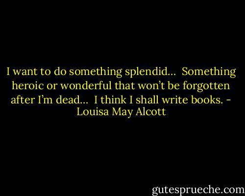 I want to do something splendid… <br />Something heroic or wonderful that won’t be forgotten after I’m dead… <br />I think I shall write books. - Louisa May Alcott