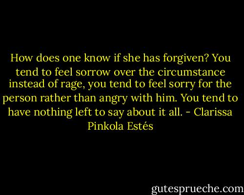 How does one know if she has forgiven? You tend to feel sorrow over the circumstance instead of rage, you tend to feel sorry for the person rather than angry with him. You tend to have nothing left to say about it all. - Clarissa Pinkola Estés