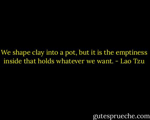 We shape clay into a pot, but it is the emptiness inside that holds<br />whatever we want. - Lao Tzu