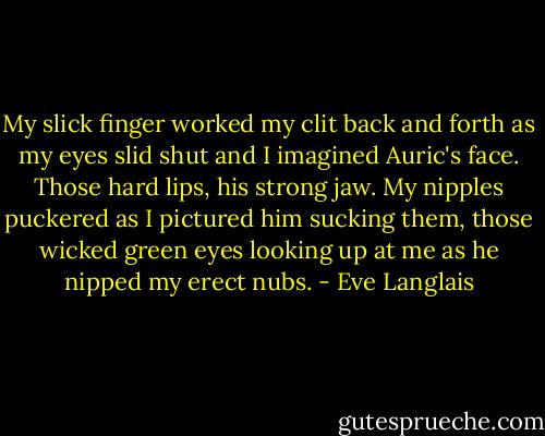 My slick finger worked my clit back and forth as my eyes slid shut and I imagined Auric's face. Those hard lips, his strong jaw. My nipples puckered as I pictured him sucking them, those wicked green eyes looking up at me as he nipped my erect nubs. - Eve Langlais