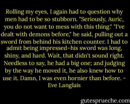 Rolling my eyes, I again had to question why men had to be so stubborn. "Seriously, Auric, you do not want to mess with this thing."<br />"I've dealt with demons before," he said, pulling out a sword from behind his kitchen counter. I had to admit being impressed–his sword was long, shiny, and hard. Wait, that didn't sound right. Needless to say, he had a big one; and judging by the way he moved it, he also knew how to use it. Damn, I was even hornier than before. - Eve Langlais