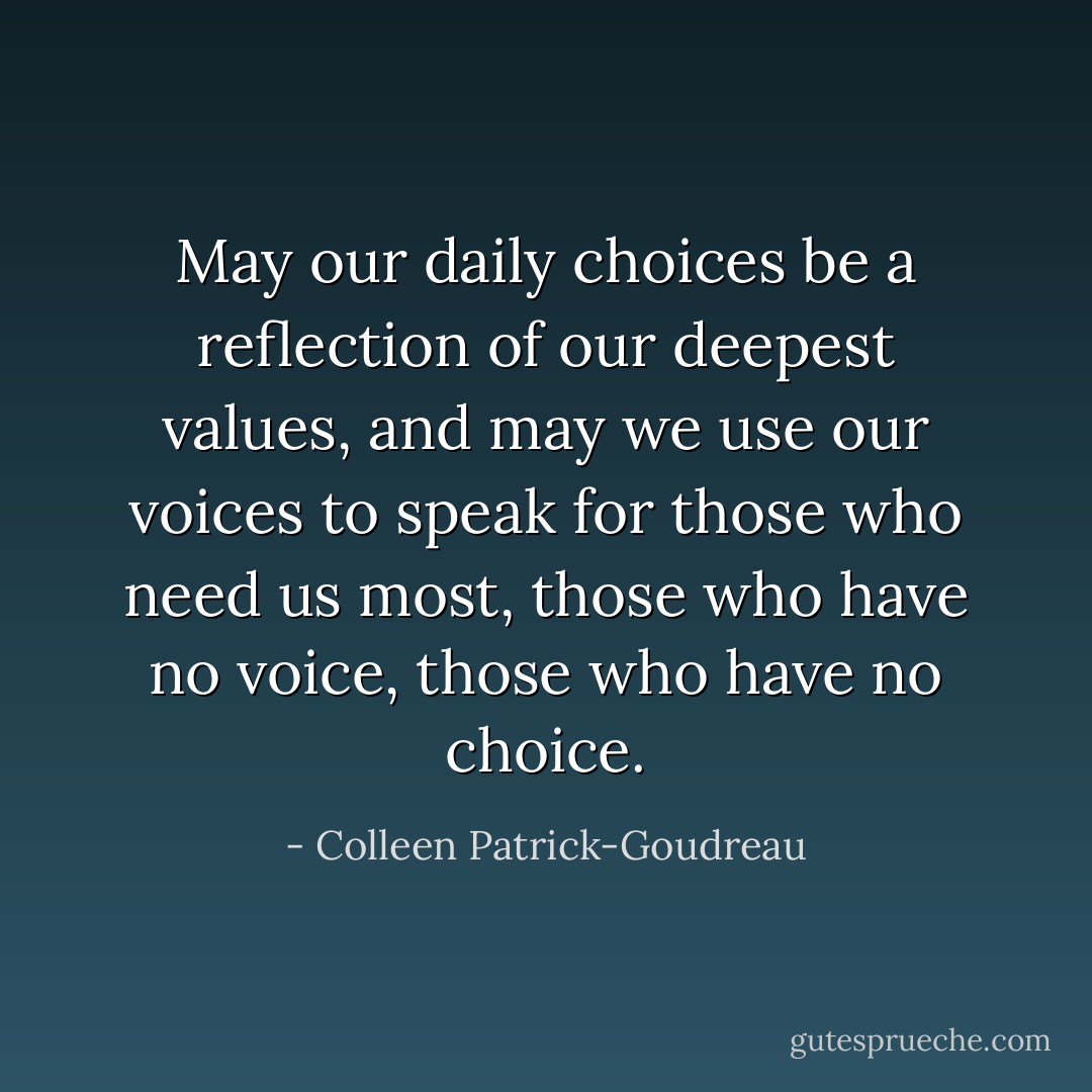 May our daily choices be a reflection of our deepest values, and may we use our voices to speak for those who need us most, those who have no voice, those who have no choice. - Colleen Patrick-Goudreau