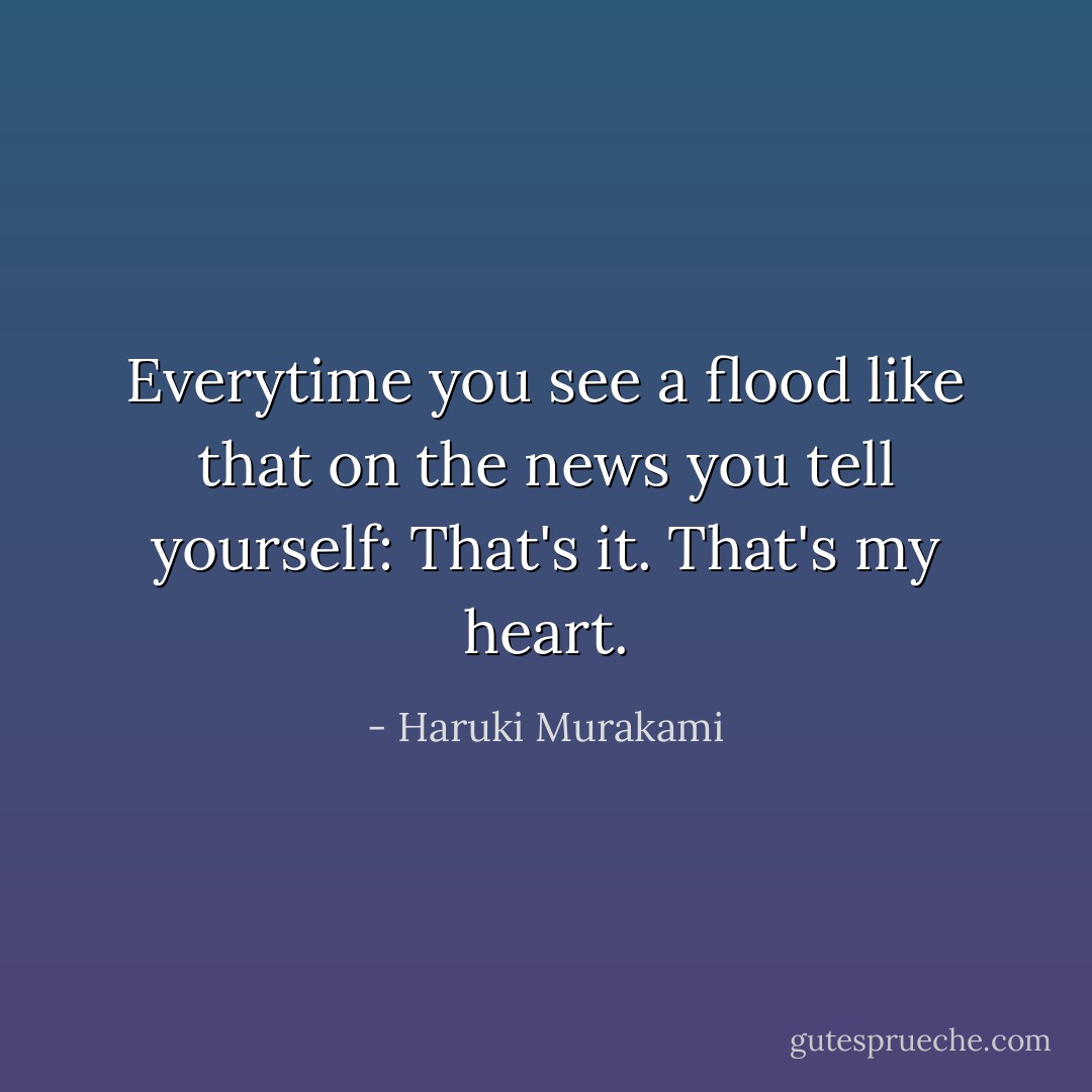 Everytime you see a flood like that on the news you tell yourself: That's it. That's my heart. - Haruki Murakami