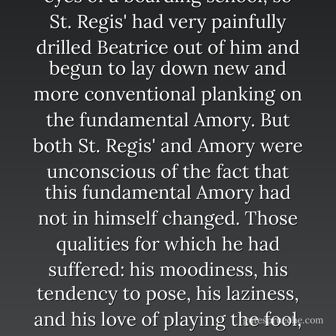 He was changed as completely as Amory Blaine could ever be changed. Amory plus Beatrice plus two years in Minneapolis - these had been his ingredients when he entered St. Regis'. But the Minneapolis years were not a thick enough overlay to conceal the "Amory plus Beatrice" from the ferreting eyes of a boarding school, so St. Regis' had very painfully drilled Beatrice out of him and begun to lay down new and more conventional planking on the fundamental Amory. But both St. Regis' and Amory were unconscious of the fact that this fundamental Amory had not in himself changed. Those qualities for which he had suffered: his moodiness, his tendency to pose, his laziness, and his love of playing the fool, were now taken as a matter of course, recognized eccentricities in a star quarter-back, a clever actor, and the editor of the "St. Regis' Tattler"; it puzzled him to see impressionable small boys imitating the very vanities that had not long ago been contemptible weaknesses. - F. Scott Fitzgerald