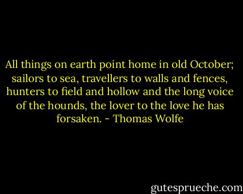 All things on earth point home in old October; sailors to sea, travellers to walls and fences, hunters to field and hollow and the long voice of the hounds, the lover to the love he has forsaken. - Thomas Wolfe