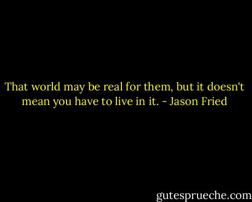 That world may be real for them, but it doesn't mean you have to live in it. - Jason Fried