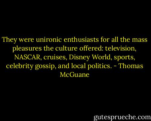 They were unironic enthusiasts for all the mass pleasures the culture offered: television, NASCAR, cruises, Disney World, sports, celebrity gossip, and local politics. - Thomas McGuane