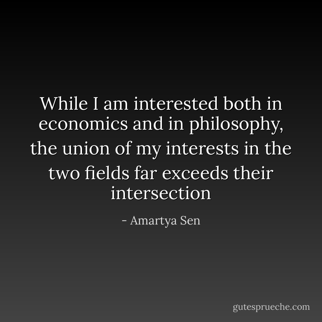 While I am interested both in economics and in philosophy, the union of my interests in the two fields far exceeds their intersection - Amartya Sen