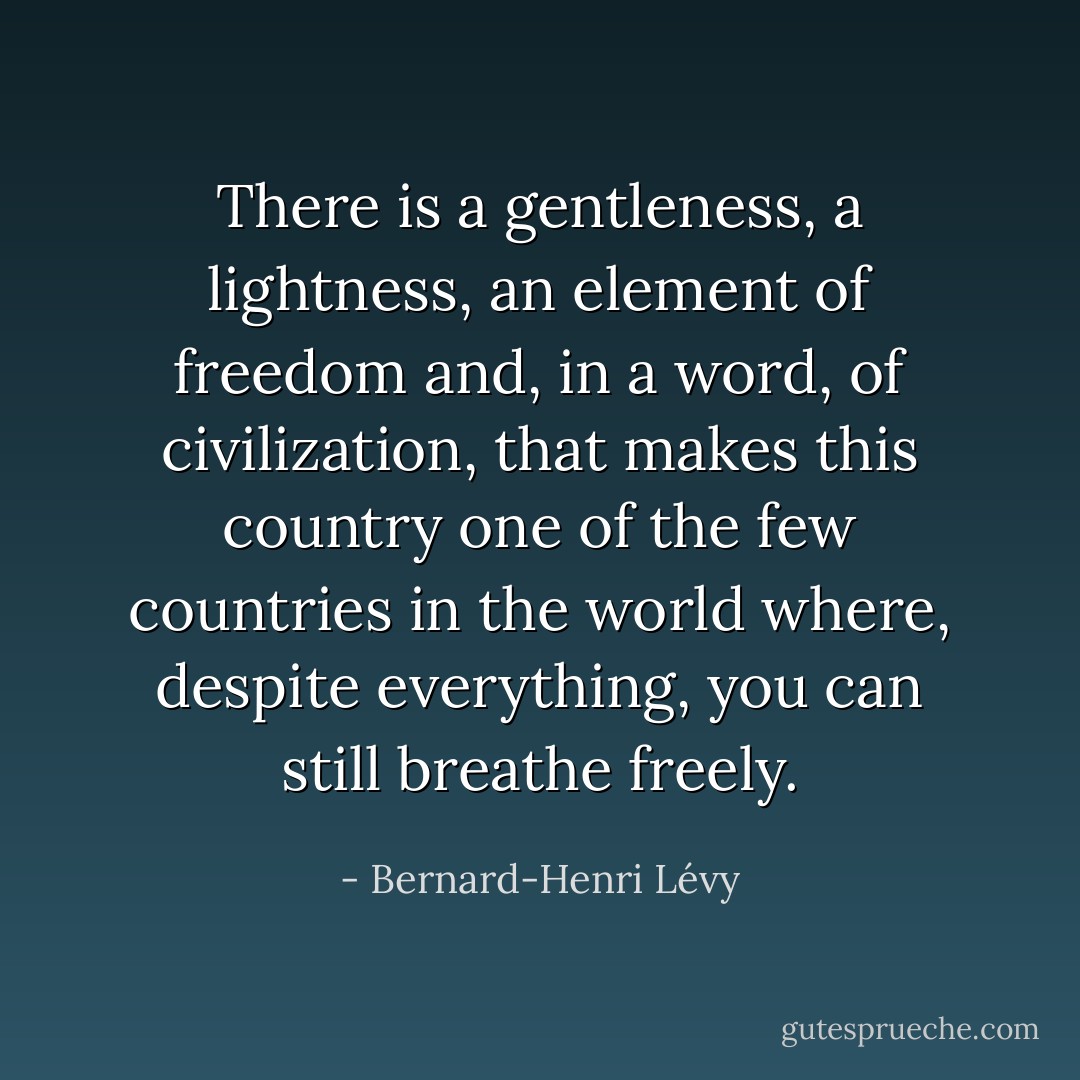 There is a gentleness, a lightness, an element of freedom and, in a word, of civilization, that makes this country one of the few countries in the world where, despite everything, you can still breathe freely. - Bernard-Henri Lévy