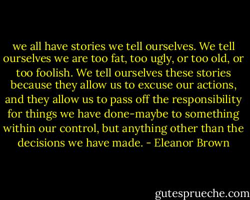 we all have stories we tell ourselves. We tell ourselves we are too fat, too ugly, or too old, or too foolish. We tell ourselves these stories because they allow us to excuse our actions, and they allow us to pass off the responsibility for things we have done-maybe to something within our control, but anything other than the decisions we have made. - Eleanor Brown