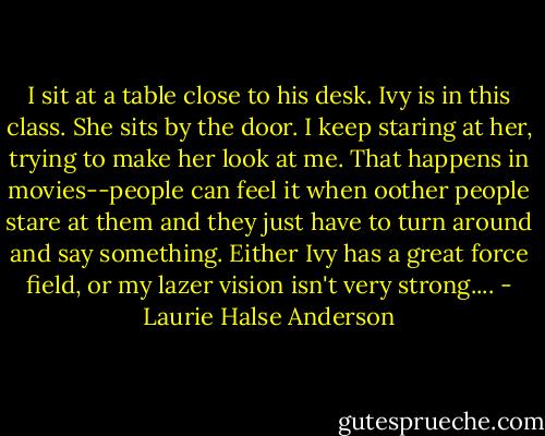 I sit at a table close to his desk. Ivy is in this class. She sits by the door. I keep staring at her, trying to make her look at me. That happens in movies--people can feel it when oother people stare at them and they just have to turn around and say something. Either Ivy has a great force field, or my lazer vision isn't very strong.... - Laurie Halse Anderson