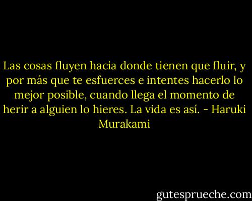 Las cosas fluyen hacia donde tienen que fluir, y por más que te esfuerces e intentes hacerlo lo mejor posible, cuando llega el momento de herir a alguien lo hieres. La vida es así. - Haruki Murakami
