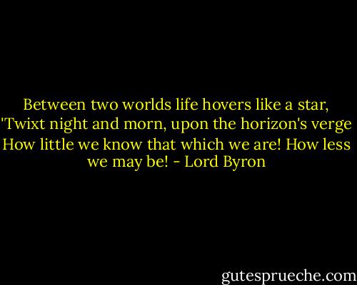 Between two worlds life hovers like a star,<br />'Twixt night and morn, upon the horizon's verge<br />How little we know that which we are!<br />How less we may be! - Lord Byron