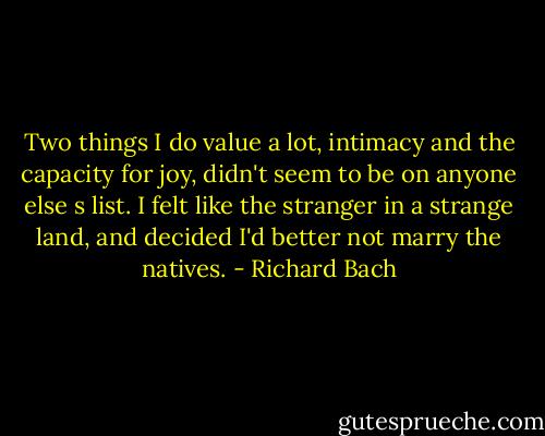 Two things I do value a lot, intimacy and the capacity for joy, didn't seem to be on anyone else s list. I felt like the stranger in a strange land, and decided I'd better not marry the natives. - Richard Bach