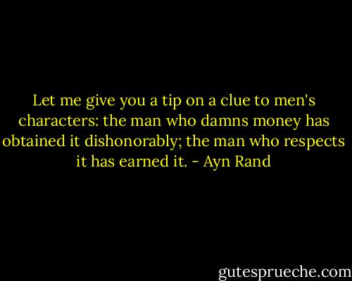 Let me give you a tip on a clue to men's characters: the man who damns money has obtained it dishonorably; the man who respects it has earned it. - Ayn Rand