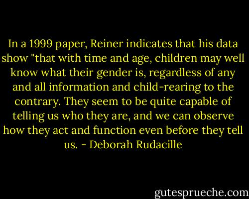 In a 1999 paper, Reiner indicates that his data show "that with time and age, children may well know what their gender is, regardless of any and all information and child-rearing to the contrary. They seem to be quite capable of telling us who they are, and we can observe how they act and function even before they tell us. - Deborah Rudacille