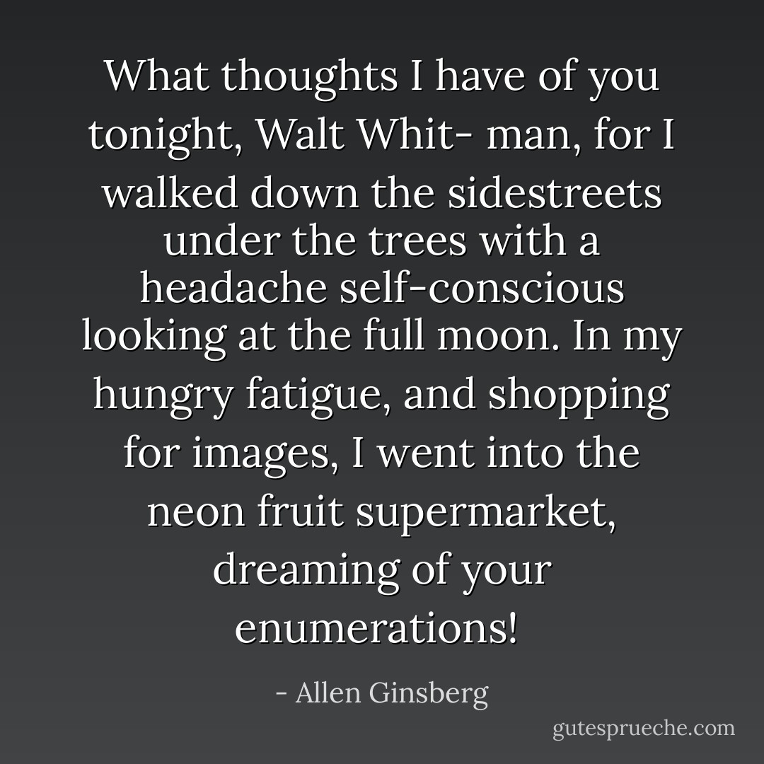 What thoughts I have of you tonight, Walt Whit-<br />man, for I walked down the sidestreets under the trees<br />with a headache self-conscious looking at the full moon.<br />In my hungry fatigue, and shopping for images,<br />I went into the neon fruit supermarket, dreaming of<br />your enumerations!  - Allen Ginsberg