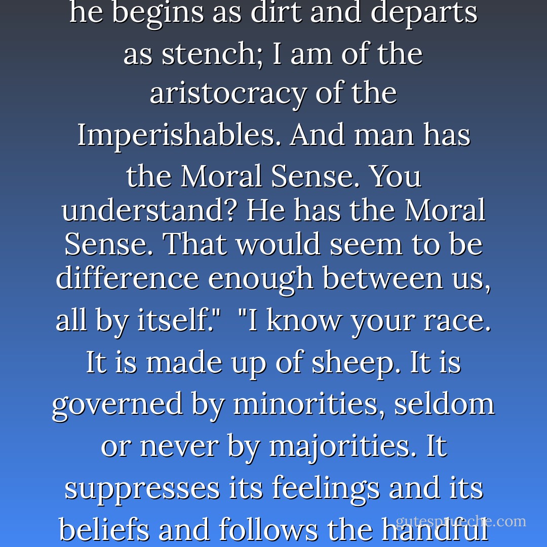 Man is made of dirt - I saw him made. I am not made of dirt. Man is a museum of diseases, a home of impurities; he comes to-day and is gone tomorrow; he begins as dirt and departs as stench; I am of the aristocracy of the Imperishables. And man has the Moral Sense. You understand? He has the Moral Sense. That would seem to be difference enough between us, all by itself."<br /><br />"I know your race. It is made up of sheep. It is governed by minorities, seldom or never by majorities. It suppresses its feelings and its beliefs and follows the handful that makes the most noise. Sometimes the noisy handful is right, sometimes wrong; but no matter, the crowd follows it. - Mark Twain