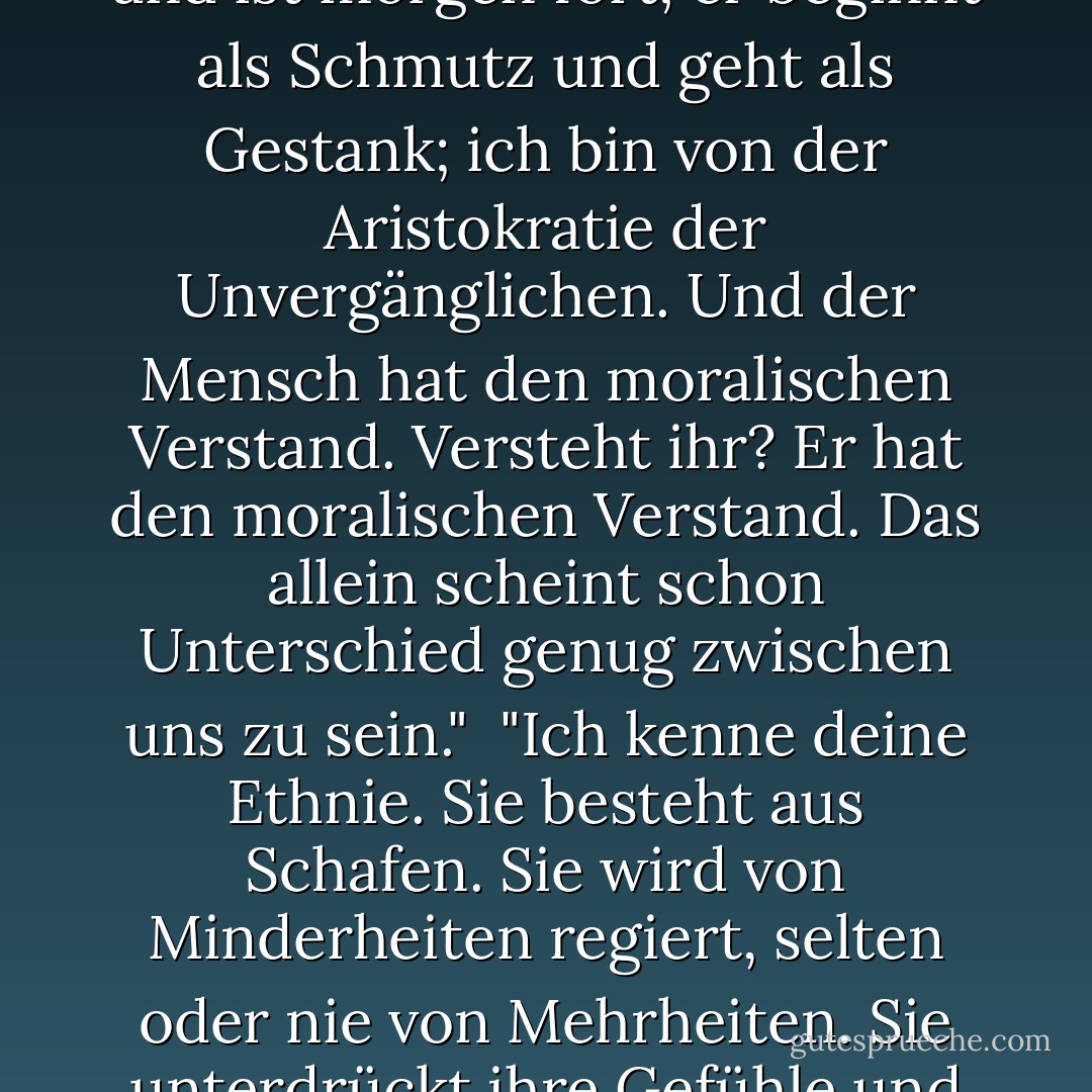 Der Mensch ist aus Dreck gemacht - ich habe gesehen, wie er gemacht wurde. Ich bin nicht aus Dreck gemacht. Der Mensch ist ein Museum der Krankheiten, ein Haus der Unreinheiten; er kommt heute und ist morgen fort; er beginnt als Schmutz und geht als Gestank; ich bin von der Aristokratie der Unvergänglichen. Und der Mensch hat den moralischen Verstand. Versteht ihr? Er hat den moralischen Verstand. Das allein scheint schon Unterschied genug zwischen uns zu sein."<br /><br />"Ich kenne deine Ethnie. Sie besteht aus Schafen. Sie wird von Minderheiten regiert, selten oder nie von Mehrheiten. Sie unterdrückt ihre Gefühle und ihre Überzeugungen und folgt der Handvoll, die den meisten Lärm macht. Manchmal hat die lärmende Handvoll Recht, manchmal Unrecht; aber egal, die Menge folgt ihr. - Mark Twain<