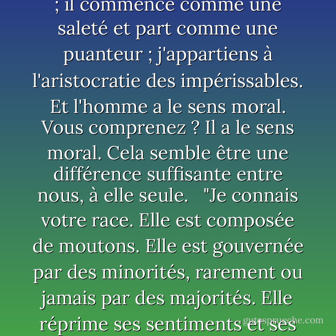 L'homme est fait de terre - je l'ai vu faire. Je ne suis pas fait de saleté. L'homme est un musée de maladies, un foyer d'impuretés ; il vient aujourd'hui et disparaît demain ; il commence comme une saleté et part comme une puanteur ; j'appartiens à l'aristocratie des impérissables. Et l'homme a le sens moral. Vous comprenez ? Il a le sens moral. Cela semble être une différence suffisante entre nous, à elle seule. <br /><br />"Je connais votre race. Elle est composée de moutons. Elle est gouvernée par des minorités, rarement ou jamais par des majorités. Elle réprime ses sentiments et ses croyances et suit la poignée qui fait le plus de bruit. Cette poignée bruyante a parfois raison, parfois tort, mais peu importe, la foule la suit. - Mark Twain
