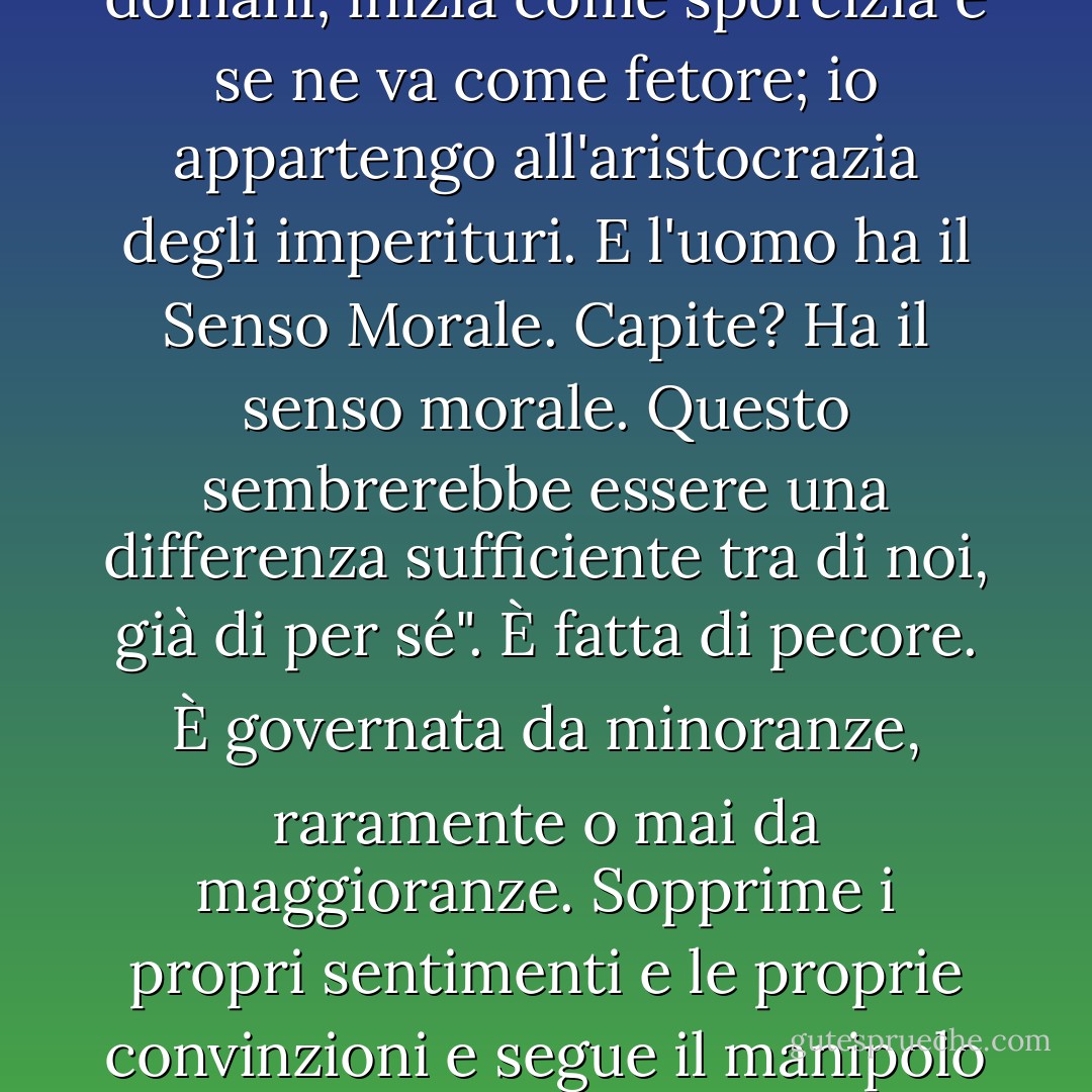 L'uomo è fatto di terra - l'ho visto fare. Io non sono fatto di sporcizia. L'uomo è un museo di malattie, una casa di impurità; arriva oggi e se ne va domani; inizia come sporcizia e se ne va come fetore; io appartengo all'aristocrazia degli imperituri. E l'uomo ha il Senso Morale. Capite? Ha il senso morale. Questo sembrerebbe essere una differenza sufficiente tra di noi, già di per sé". È fatta di pecore. È governata da minoranze, raramente o mai da maggioranze. Sopprime i propri sentimenti e le proprie convinzioni e segue il manipolo che fa più rumore. A volte il manipolo rumoroso ha ragione, a volte ha torto; ma non importa, la folla lo segue. - Mark Twain