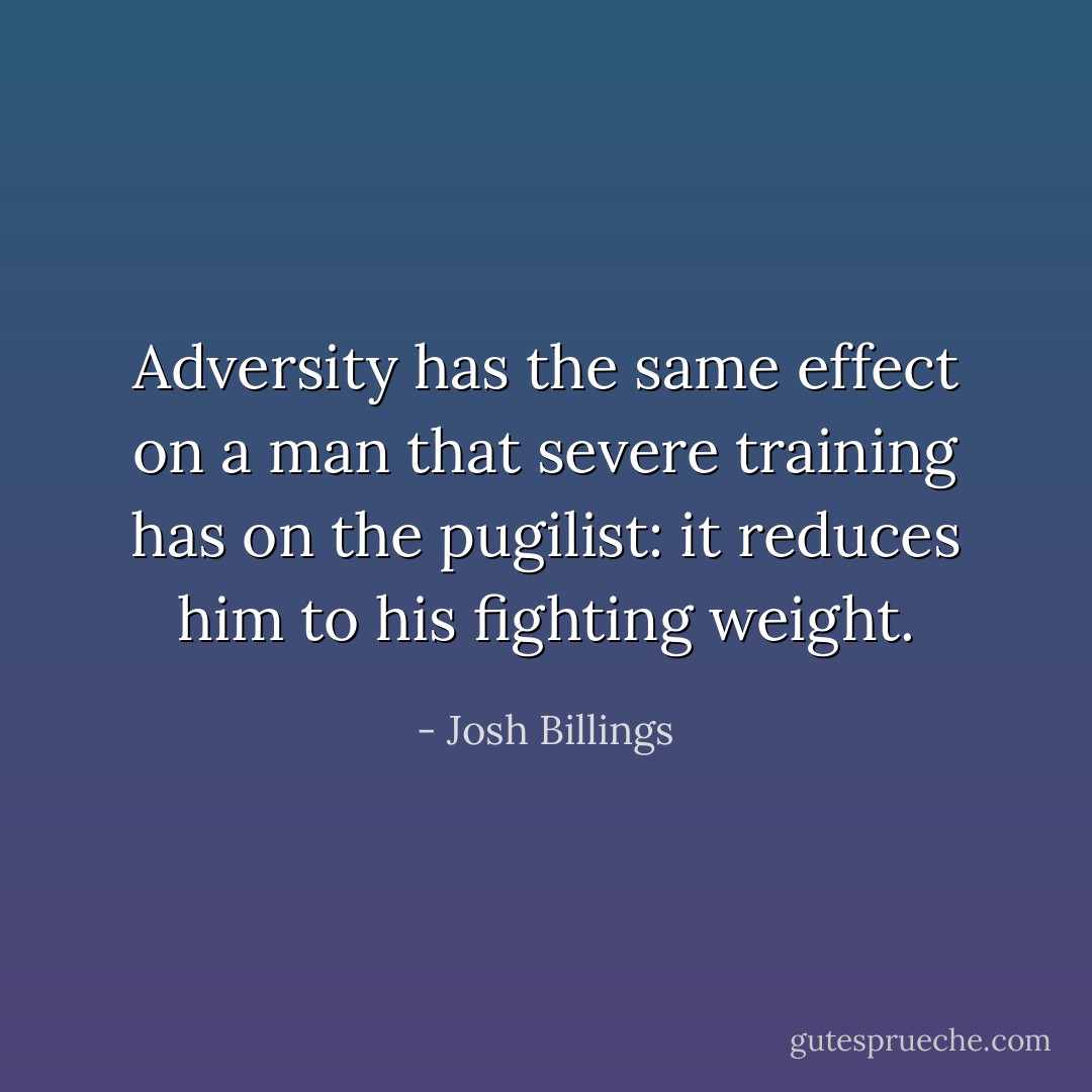 Adversity has the same effect on a man that severe training has on the pugilist: it reduces him to his fighting weight. - Josh Billings