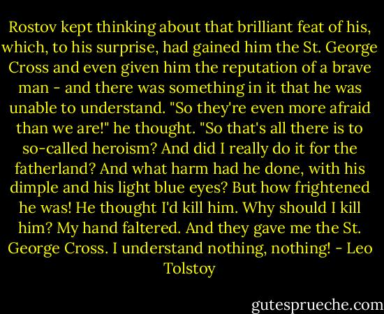 Rostov kept thinking about that brilliant feat of his, which, to his surprise, had gained him the St. George Cross and even given him the reputation of a brave man - and there was something in it that he was unable to understand. "So they're even more afraid than we are!" he thought. "So that's all there is to so-called heroism? And did I really do it for the fatherland? And what harm had he done, with his dimple and his light blue eyes? But how frightened he was! He thought I'd kill him. Why should I kill him? My hand faltered. And they gave me the St. George Cross. I understand nothing, nothing! - Leo Tolstoy