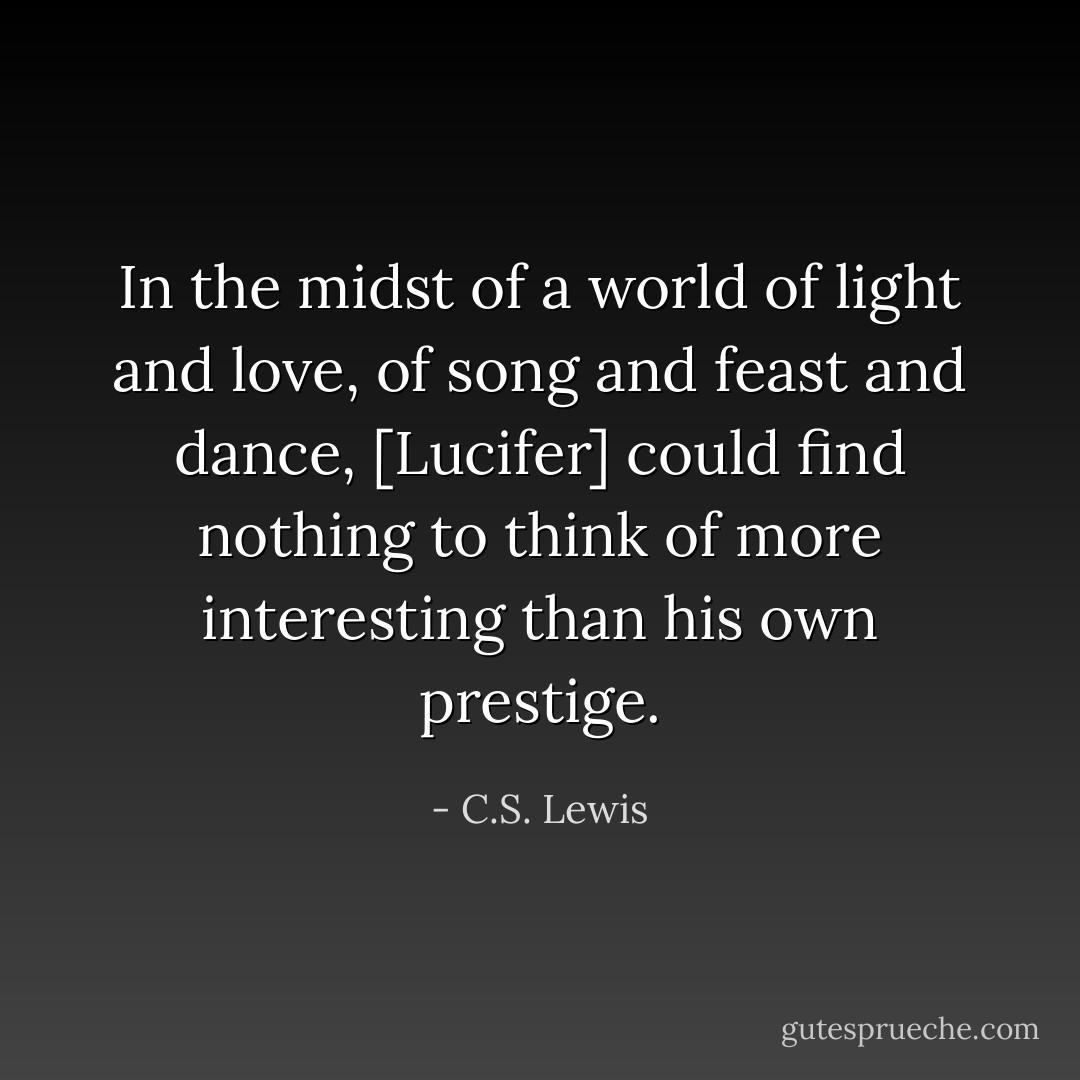 In the midst of a world of light and love, of song and feast and dance, [Lucifer] could find nothing to think of more interesting than his own prestige. - C.S. Lewis
