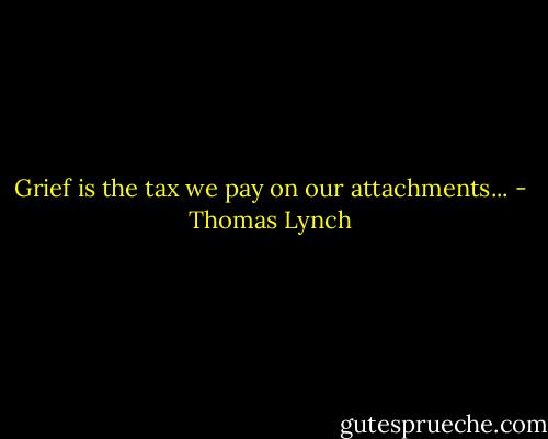 Grief is the tax we pay on our attachments... - Thomas Lynch