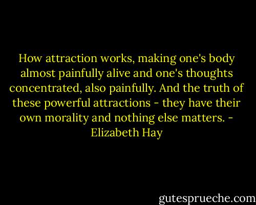 How attraction works, making one's body almost painfully alive and one's thoughts concentrated, also painfully. And the truth of these powerful attractions - they have their own morality and nothing else matters. - Elizabeth Hay