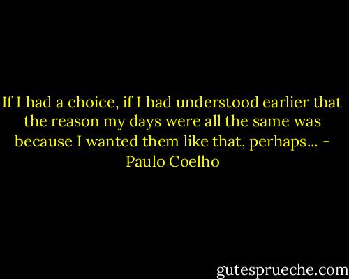 If I had a choice, if I had understood earlier that the reason my days were all the same was because I wanted them like that, perhaps... - Paulo Coelho