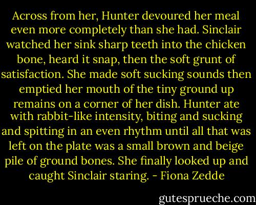 Across from her, Hunter devoured her meal even more completely than she had. Sinclair watched her sink sharp teeth into the chicken bone, heard it snap, then the soft grunt of satisfaction. She made soft sucking sounds then emptied her mouth of the tiny ground up remains on a corner of her dish. Hunter ate with rabbit-like intensity, biting and sucking and spitting in an even rhythm until all that was left on the plate was a small brown and beige pile of ground bones. She finally looked up and caught Sinclair staring. - Fiona Zedde