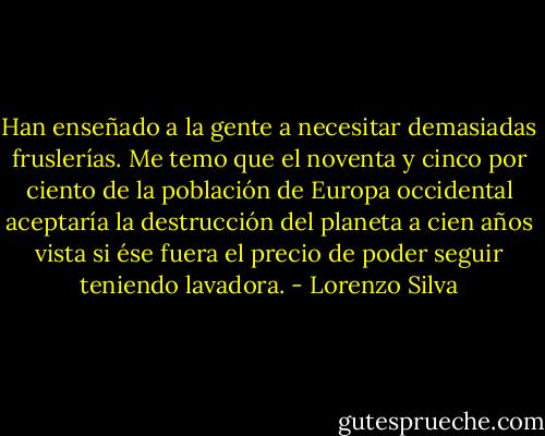Han enseñado a la gente a necesitar demasiadas fruslerías. Me temo que el noventa y cinco por ciento de la población de Europa occidental aceptaría la destrucción del planeta a cien años vista si ése fuera el precio de poder seguir teniendo lavadora. - Lorenzo Silva