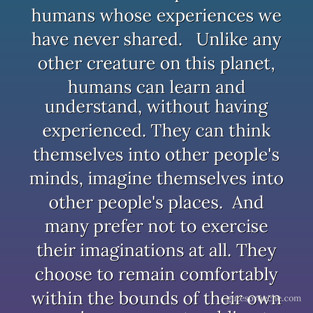 Imagination is not only the uniquely human capacity to envision that which is not, and therefore the fount of all invention aand innovation. In its arguably most transformative and revelatory capacity, it is the power that enables us to empathise with humans whose experiences we have never shared. <br /><br />Unlike any other creature on this planet, humans can learn and understand, without having experienced. They can think themselves into other people's minds, imagine themselves into other people's places.<br /><br />And many prefer not to exercise their imaginations at all. They choose to remain comfortably within the bounds of their own experience, never troubling to wonder how it would feel to have been born other than they are. They can close their minds and hearts to any suffering that does not touch them personally; they can refuse to know. - J.K. Rowling