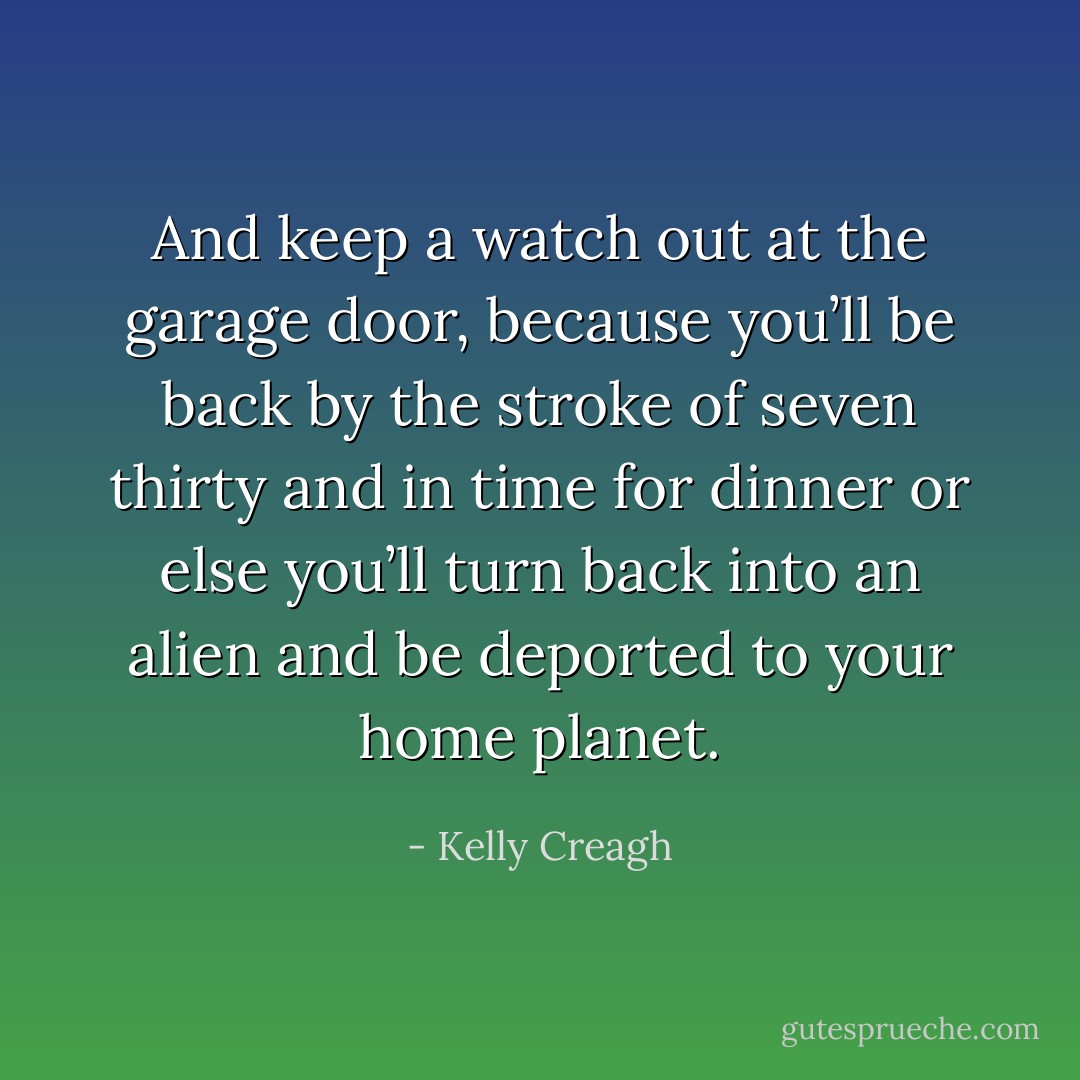 And keep a watch out at the garage door, because you’ll be back by the stroke of seven thirty and in time for dinner or else you’ll turn back into an alien and be deported to your home planet. - Kelly Creagh