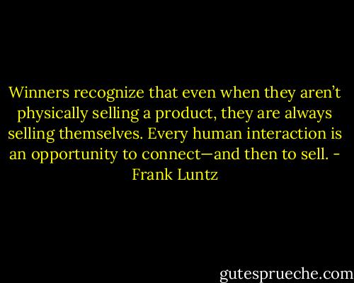 Winners recognize that even when they aren’t physically selling a product, they are always selling themselves. Every human interaction is an opportunity to connect—and then to sell. - Frank Luntz