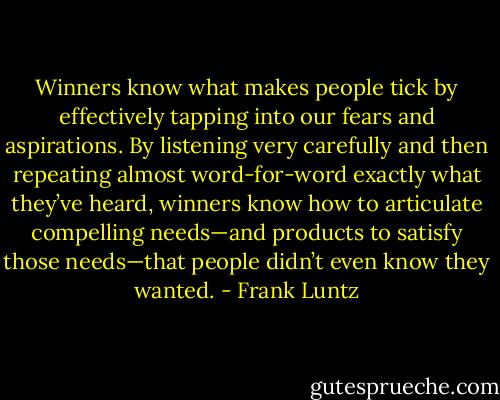 Winners know what makes people tick by effectively tapping into our fears and aspirations. By listening very carefully and then repeating almost word-for-word exactly what they’ve heard, winners know how to articulate compelling needs—and products to satisfy those needs—that people didn’t even know they wanted. - Frank Luntz