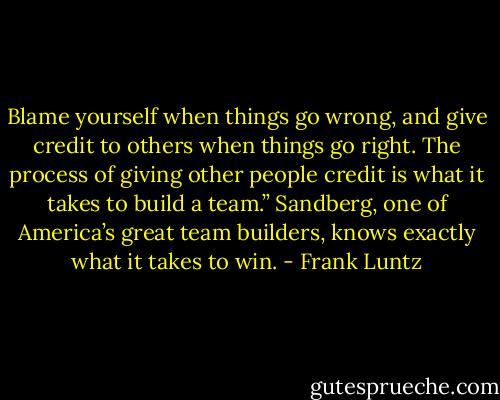 Blame yourself when things go wrong, and give credit to others when things go right. The process of giving other people credit is what it takes to build a team.” Sandberg, one of America’s great team builders, knows exactly what it takes to win. - Frank Luntz