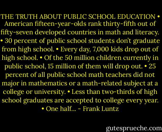 THE TRUTH ABOUT PUBLIC SCHOOL EDUCATION • American fifteen-year-olds rank thirty-fifth out of fifty-seven developed countries in math and literacy. • 30 percent of public school students don’t graduate from high school. • Every day, 7,000 kids drop out of high school. • Of the 50 million children currently in public school, 15 million of them will drop out. • 25 percent of all public school math teachers did not major in mathematics or a math-related subject at a college or university. • Less than two-thirds of high school graduates are accepted to college every year. • One half... - Frank Luntz
