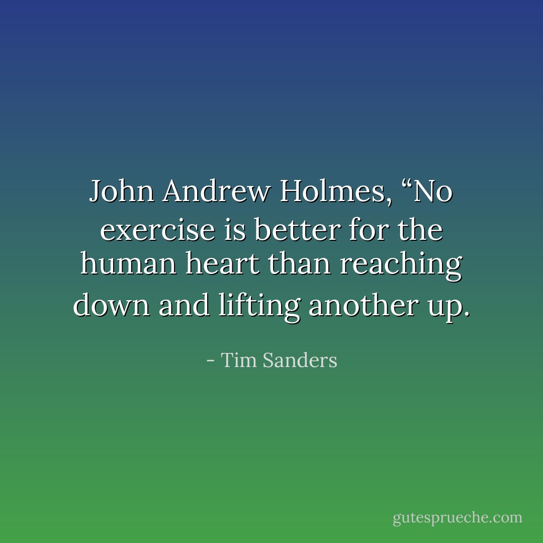 John Andrew Holmes, “No exercise is better for the human heart than reaching down and lifting another up. - Tim Sanders
