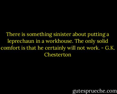 There is something sinister about putting a leprechaun in a workhouse. The only solid comfort is that he certainly will not work. - G.K. Chesterton
