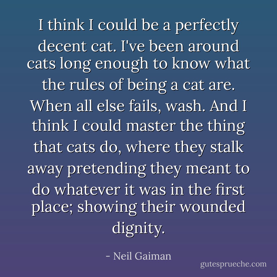 I think I could be a perfectly decent cat. I've been around cats long enough to know what the rules of being a cat are. When all else fails, wash. And I think I could master the thing that cats do, where they stalk away pretending they meant to do whatever it was in the first place; showing their wounded dignity. - Neil Gaiman